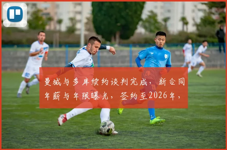 曼城与多库续约谈判完成，新合同年薪与年限曝光，签约至2026年，罗马诺独家证实协议达成