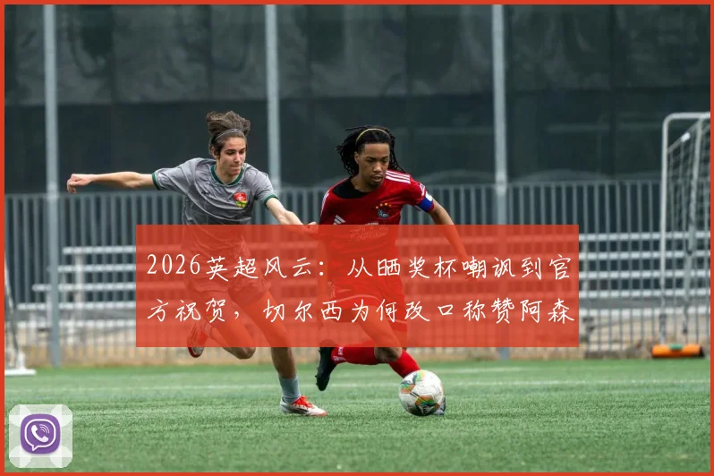 2026英超风云:从晒奖杯嘲讽到官方祝贺,切尔西为何改口称赞阿森纳表现?球迷热议英超豪门互动新常态