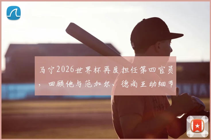 马宁2026世界杯再度担任第四官员，回顾他与范加尔、德尚互动细节，解析中国裁判世界杯职责