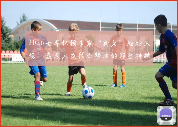 2026世界杯预言家“新秀”纷纷入场！盘点人类预测整活的那些神操作与翻车现场
