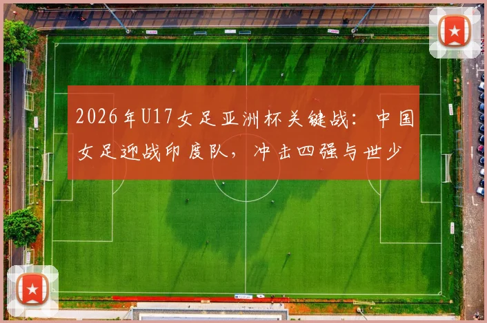2026年U17女足亚洲杯关键战：中国女足迎战印度队，冲击四强与世少赛门票全解析，附赛制规则与对手实力分析