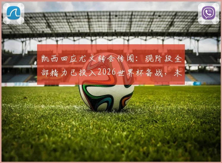 凯西回应尤文转会传闻：现阶段全部精力已投入2026世界杯备战，未来去向赛后评估