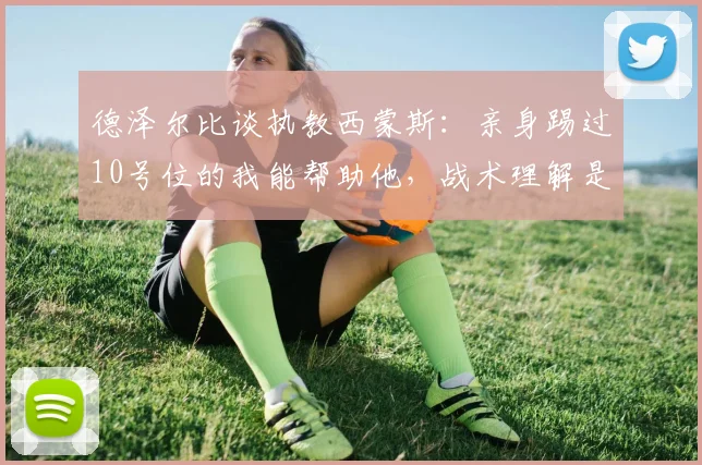 德泽尔比谈执教西蒙斯：亲身踢过10号位的我能帮助他，战术理解是关键