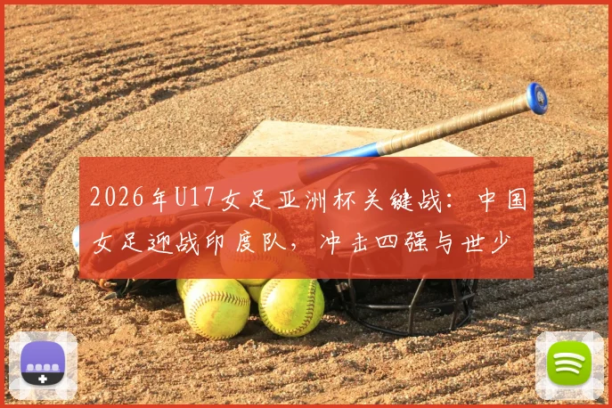 2026年U17女足亚洲杯关键战:中国女足迎战印度队,冲击四强与世少赛门票全解析,附赛制规则与对手实力分析