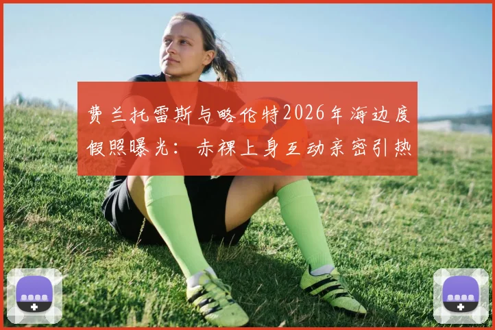 费兰托雷斯与略伦特2026年海边度假照曝光：赤裸上身互动亲密引热议，两人真实关系解读