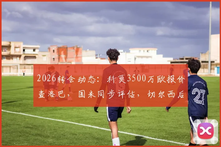 2026转会动态：科莫3500万欧报价查洛巴，国米同步评估，切尔西后卫未来去向分析