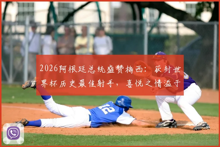 2026阿根廷总统盛赞梅西:获封世界杯历史最佳射手,喜悦之情溢于言表,未来前景令人期待